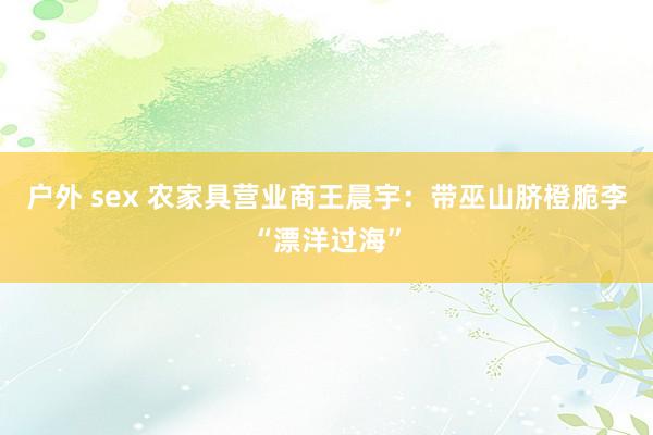户外 sex 农家具营业商王晨宇：带巫山脐橙脆李“漂洋过海”