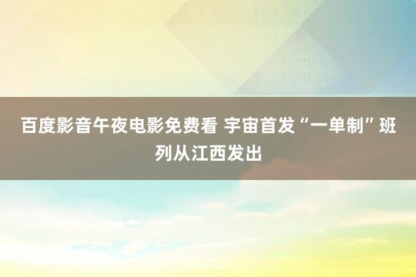 百度影音午夜电影免费看 宇宙首发“一单制”班列从江西发出