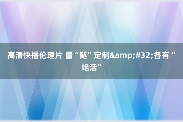 高清快播伦理片 量“隧”定制&#32;各有“绝活”