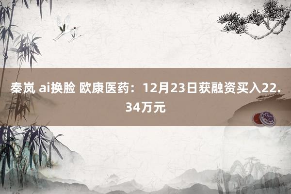 秦岚 ai换脸 欧康医药：12月23日获融资买入22.34万元