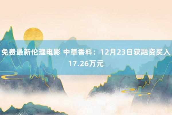 免费最新伦理电影 中草香料：12月23日获融资买入17.26万元
