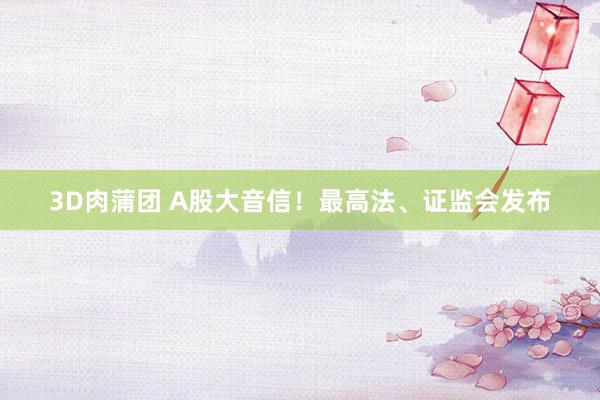 3D肉蒲团 A股大音信！最高法、证监会发布