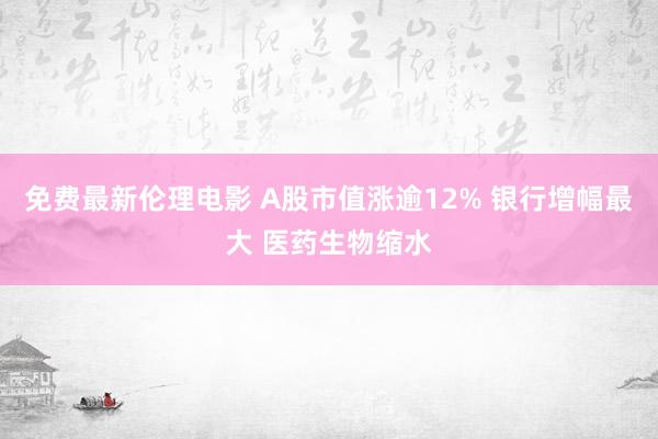 免费最新伦理电影 A股市值涨逾12% 银行增幅最大 医药生物缩水