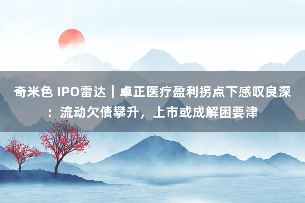 奇米色 IPO雷达｜卓正医疗盈利拐点下感叹良深：流动欠债攀升，上市或成解困要津