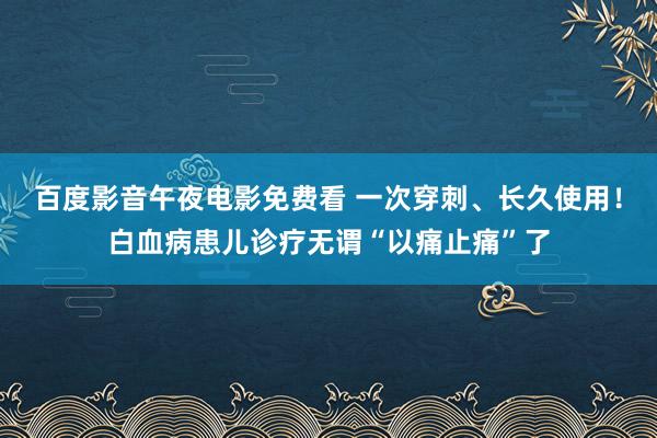 百度影音午夜电影免费看 一次穿刺、长久使用！白血病患儿诊疗无谓“以痛止痛”了