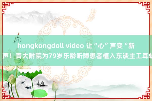 hongkongdoll video 让“心”声变“新”声！青大附院为79岁乐龄听障患者植入东谈主工耳蜗