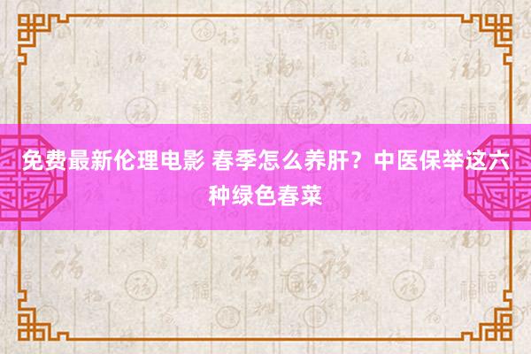 免费最新伦理电影 春季怎么养肝？中医保举这六种绿色春菜