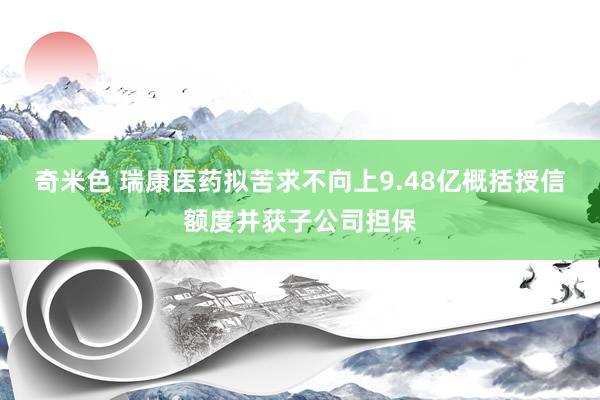 奇米色 瑞康医药拟苦求不向上9.48亿概括授信额度并获子公司担保
