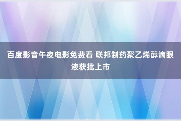 百度影音午夜电影免费看 联邦制药聚乙烯醇滴眼液获批上市