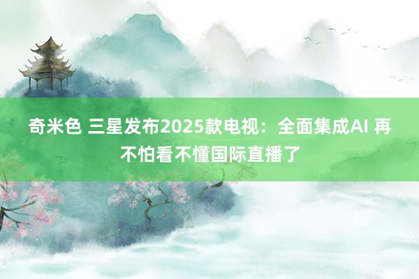 奇米色 三星发布2025款电视：全面集成AI 再不怕看不懂国际直播了