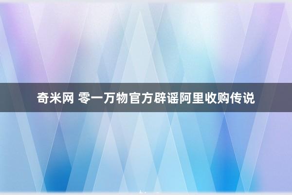 奇米网 零一万物官方辟谣阿里收购传说