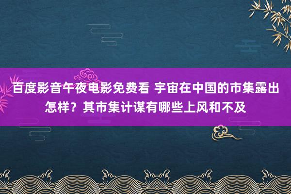 百度影音午夜电影免费看 宇宙在中国的市集露出怎样？其市集计谋有哪些上风和不及