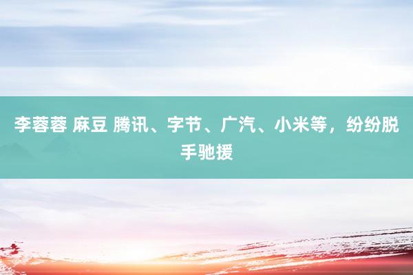 李蓉蓉 麻豆 腾讯、字节、广汽、小米等，纷纷脱手驰援