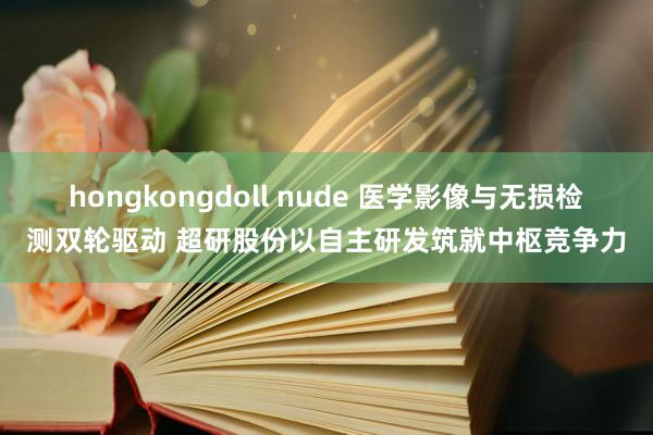 hongkongdoll nude 医学影像与无损检测双轮驱动 超研股份以自主研发筑就中枢竞争力