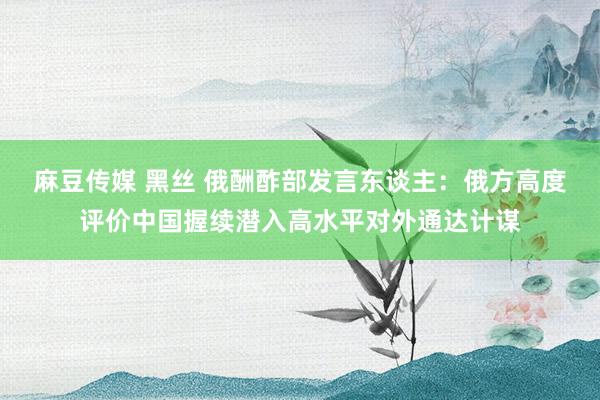 麻豆传媒 黑丝 俄酬酢部发言东谈主：俄方高度评价中国握续潜入高水平对外通达计谋