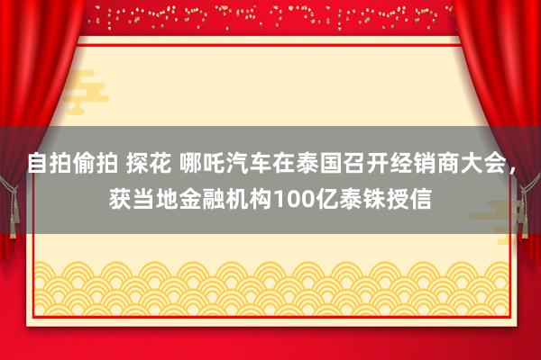 自拍偷拍 探花 哪吒汽车在泰国召开经销商大会，获当地金融机构100亿泰铢授信