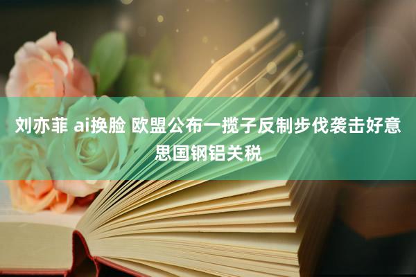 刘亦菲 ai换脸 欧盟公布一揽子反制步伐袭击好意思国钢铝关税