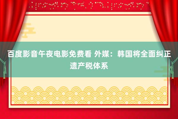 百度影音午夜电影免费看 外媒：韩国将全面纠正遗产税体系