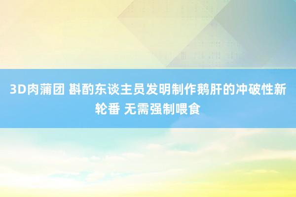 3D肉蒲团 斟酌东谈主员发明制作鹅肝的冲破性新轮番 无需强制喂食