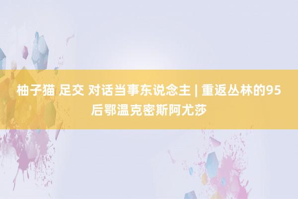 柚子猫 足交 对话当事东说念主 | 重返丛林的95后鄂温克密斯阿尤莎