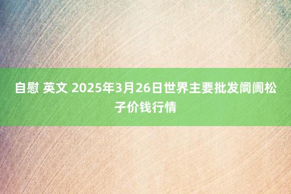 自慰 英文 2025年3月26日世界主要批发阛阓松子价钱行情