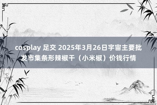 cosplay 足交 2025年3月26日宇宙主要批发市集条形辣椒干(小米椒)价钱行情