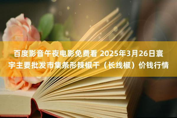 百度影音午夜电影免费看 2025年3月26日寰宇主要批发市集条形辣椒干（长线椒）价钱行情