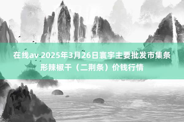在线av 2025年3月26日寰宇主要批发市集条形辣椒干（二荆条）价钱行情