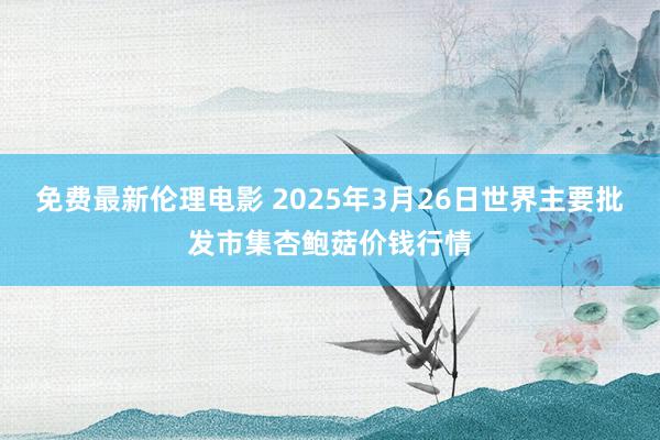 免费最新伦理电影 2025年3月26日世界主要批发市集杏鲍菇价钱行情