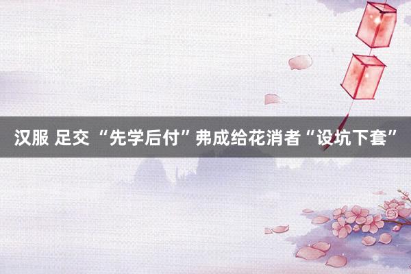 汉服 足交 “先学后付”弗成给花消者“设坑下套”