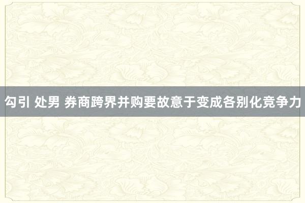 勾引 处男 券商跨界并购要故意于变成各别化竞争力