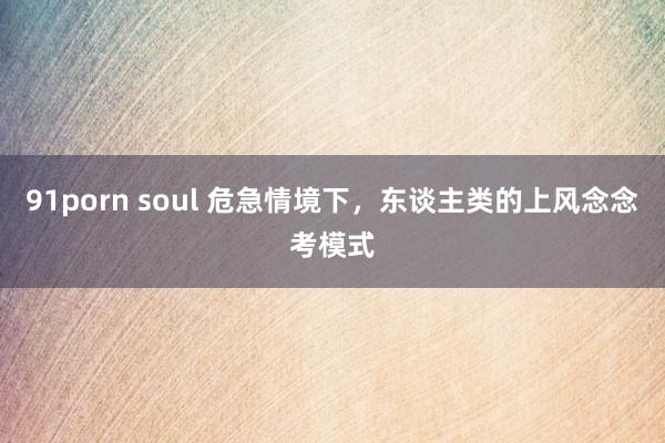 91porn soul 危急情境下，东谈主类的上风念念考模式
