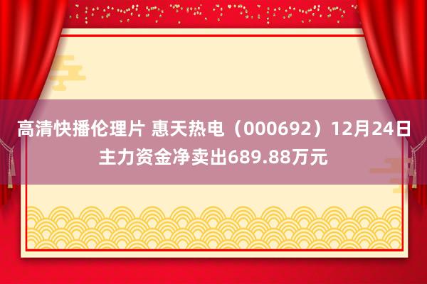 高清快播伦理片 惠天热电（000692）12月24日主力资金净卖出689.88万元
