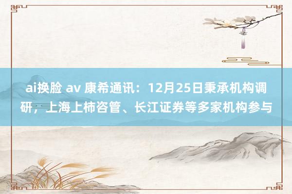 ai换脸 av 康希通讯：12月25日秉承机构调研，上海上柿咨管、长江证券等多家机构参与