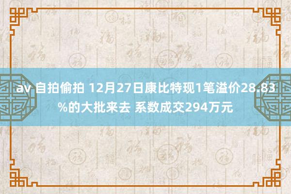 av 自拍偷拍 12月27日康比特现1笔溢价28.83%的大批来去 系数成交294万元