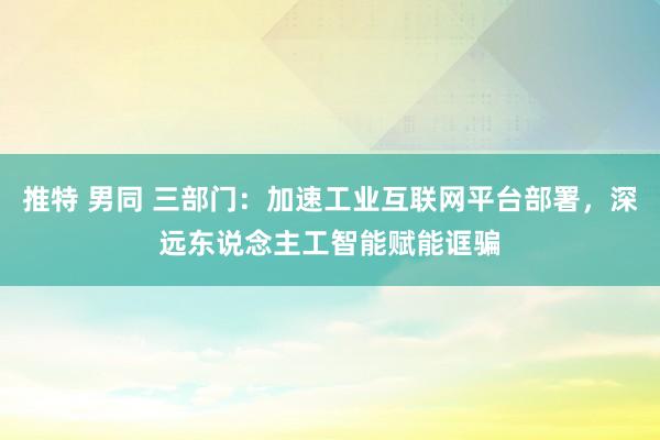 推特 男同 三部门：加速工业互联网平台部署，深远东说念主工智能赋能诓骗