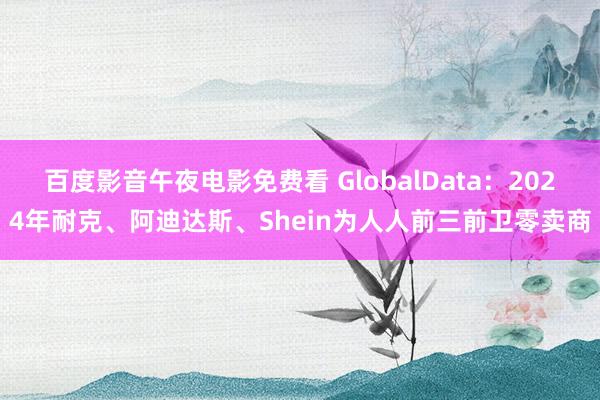 百度影音午夜电影免费看 GlobalData：2024年耐克、阿迪达斯、Shein为人人前三前卫零卖商
