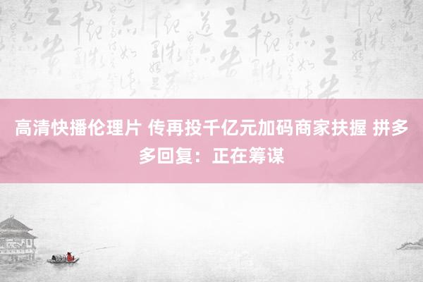 高清快播伦理片 传再投千亿元加码商家扶握 拼多多回复：正在筹谋