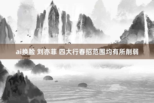 ai换脸 刘亦菲 四大行春招范围均有所削弱