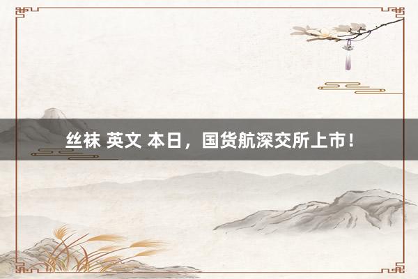 丝袜 英文 本日，国货航深交所上市！