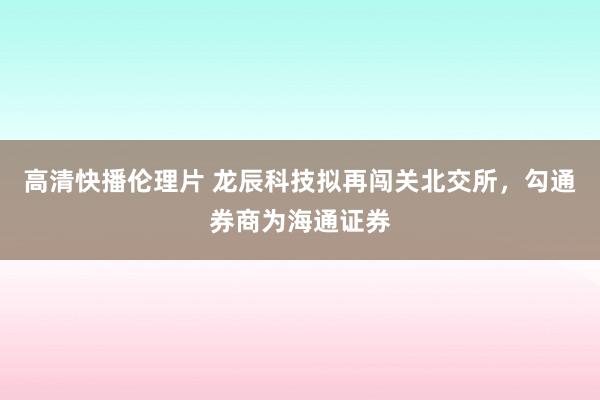 高清快播伦理片 龙辰科技拟再闯关北交所，勾通券商为海通证券