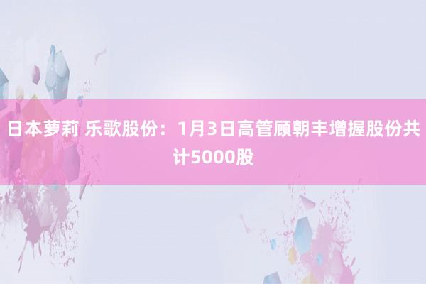 日本萝莉 乐歌股份：1月3日高管顾朝丰增握股份共计5000股