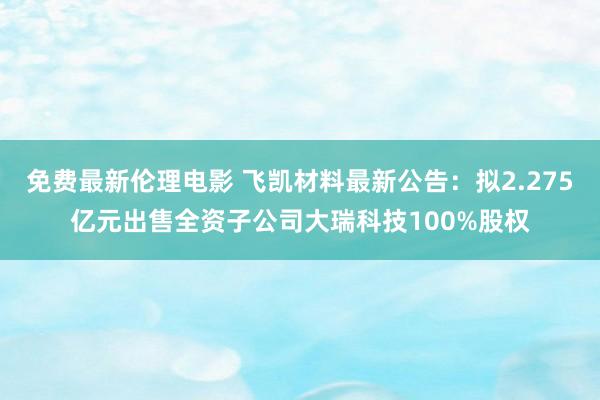 免费最新伦理电影 飞凯材料最新公告：拟2.275亿元出售全资子公司大瑞科技100%股权