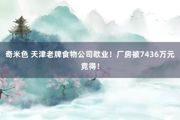奇米色 天津老牌食物公司歇业！厂房被7436万元竞得！