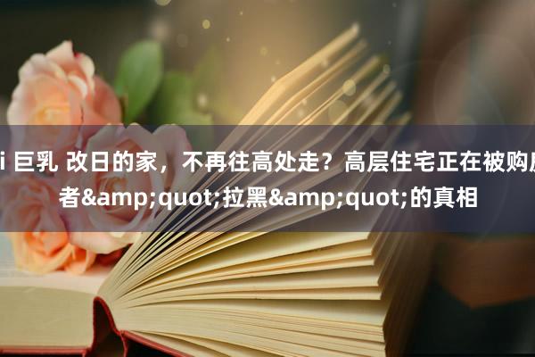 ai 巨乳 改日的家，不再往高处走？高层住宅正在被购房者&quot;拉黑&quot;的真相