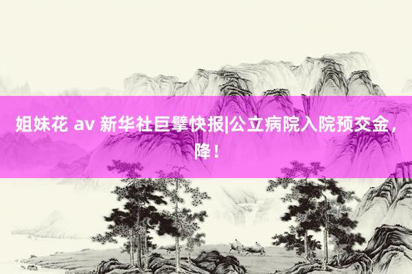 姐妹花 av 新华社巨擘快报|公立病院入院预交金，降！