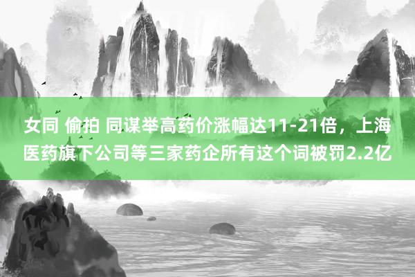女同 偷拍 同谋举高药价涨幅达11-21倍，上海医药旗下公司等三家药企所有这个词被罚2.2亿