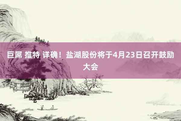 巨屌 推特 详确！盐湖股份将于4月23日召开鼓励大会