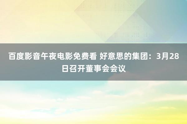 百度影音午夜电影免费看 好意思的集团：3月28日召开董事会会议