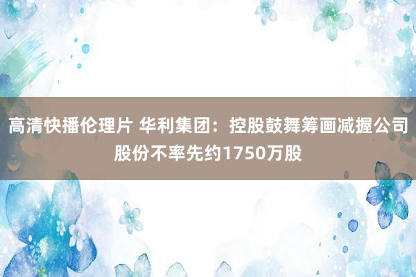高清快播伦理片 华利集团：控股鼓舞筹画减握公司股份不率先约1750万股